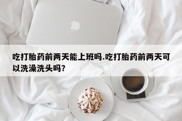流产药叫什么名购买流程吃打胎药前两天能上班吗.吃打胎药前两天可以洗澡洗头吗？