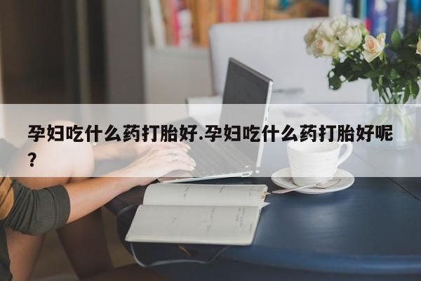流产药叫什么名购买流程孕妇吃什么药打胎好.孕妇吃什么药打胎好呢？