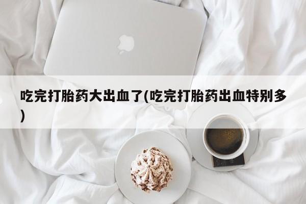 流产药叫什么名购买流程吃完打胎药大出血了(吃完打胎药出血特别多)