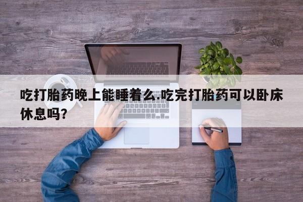 流产药叫什么名购买流程吃打胎药晚上能睡着么.吃完打胎药可以卧床休息吗？