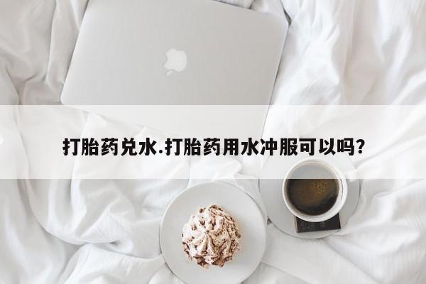 流产药叫什么名购买流程打胎药兑水.打胎药用水冲服可以吗？