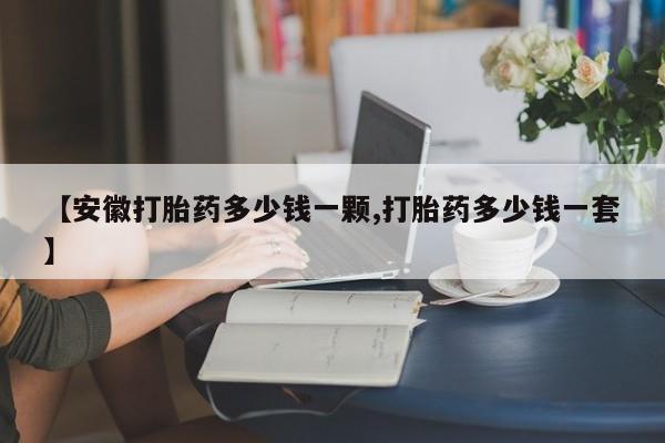 流产药叫什么名购买流程【安徽打胎药多少钱一颗,打胎药多少钱一套】