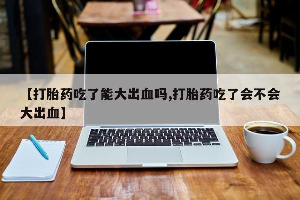 流产药叫什么名购买流程【打胎药吃了能大出血吗,打胎药吃了会不会大出血】