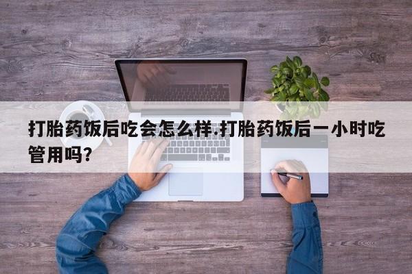 流产药叫什么名购买流程打胎药饭后吃会怎么样.打胎药饭后一小时吃管用吗？