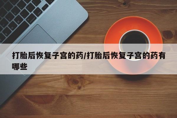 流产药叫什么名购买流程打胎后恢复子宫的药/打胎后恢复子宫的药有哪些