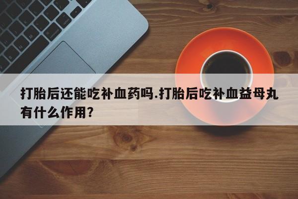 流产药叫什么名购买流程打胎后还能吃补血药吗.打胎后吃补血益母丸有什么作用？