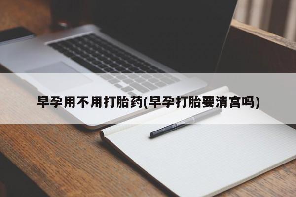 流产药叫什么名购买流程早孕用不用打胎药(早孕打胎要清宫吗)