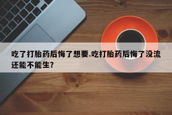 流产药叫什么名购买流程吃了打胎药后悔了想要.吃打胎药后悔了没流还能不能生？