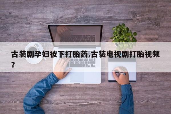 流产药叫什么名购买流程古装剧孕妇被下打胎药.古装电视剧打胎视频？