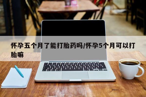 流产药叫什么名购买流程怀孕五个月了能打胎药吗/怀孕5个月可以打胎嘛