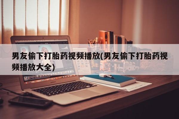 流产药叫什么名购买流程男友偷下打胎药视频播放(男友偷下打胎药视频播放大全)