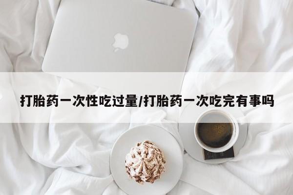 流产药叫什么名购买流程打胎药一次性吃过量/打胎药一次吃完有事吗