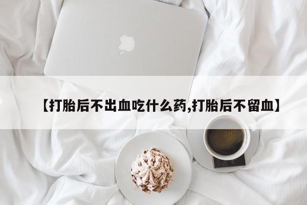 流产药叫什么名购买流程【打胎后不出血吃什么药,打胎后不留血】