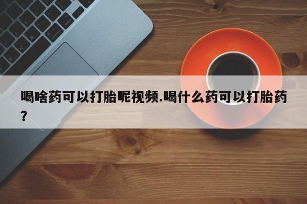 流产药叫什么名购买流程喝啥药可以打胎呢视频.喝什么药可以打胎药？