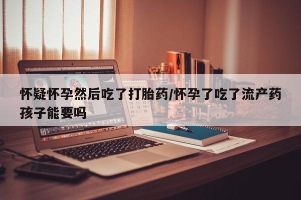 流产药叫什么名购买流程怀疑怀孕然后吃了打胎药/怀孕了吃了流产药孩子能要吗