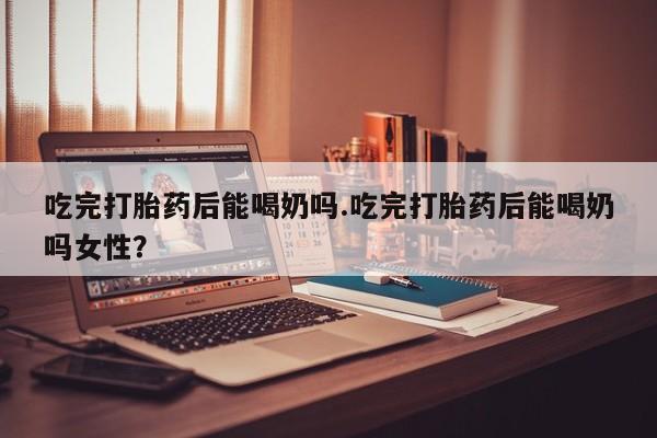 流产药叫什么名购买流程吃完打胎药后能喝奶吗.吃完打胎药后能喝奶吗女性？