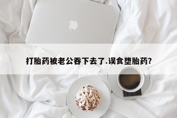 流产药叫什么名购买流程打胎药被老公吞下去了.误食堕胎药？