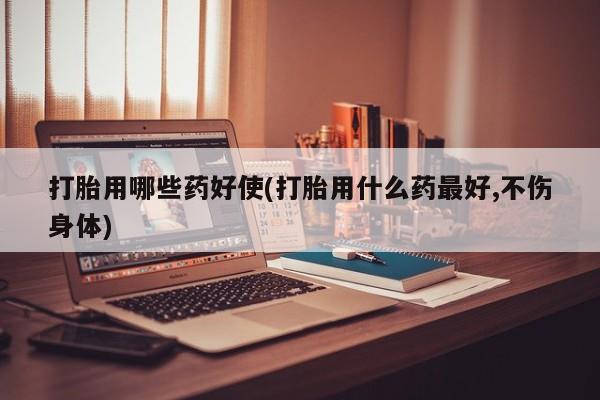 流产药叫什么名购买流程打胎用哪些药好使(打胎用什么药最好,不伤身体)