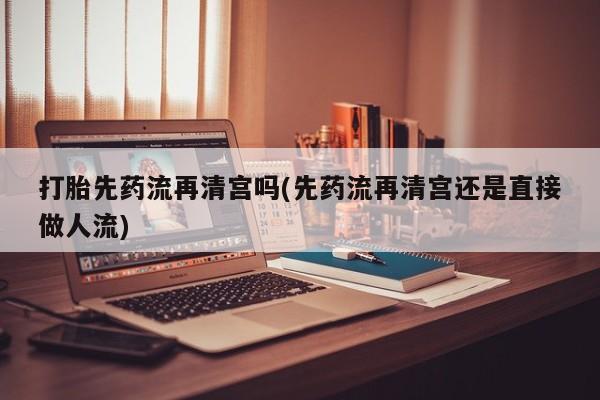 流产药叫什么名购买流程打胎先药流再清宫吗(先药流再清宫还是直接做人流)