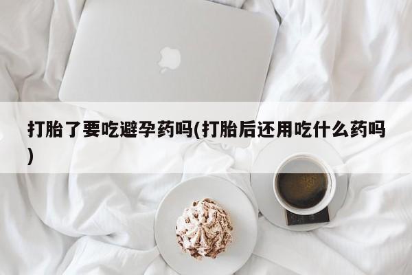 流产药叫什么名购买流程打胎了要吃避孕药吗(打胎后还用吃什么药吗)
