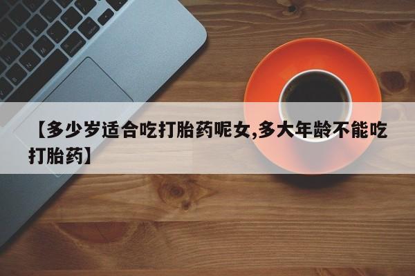 流产药叫什么名购买流程【多少岁适合吃打胎药呢女,多大年龄不能吃打胎药】