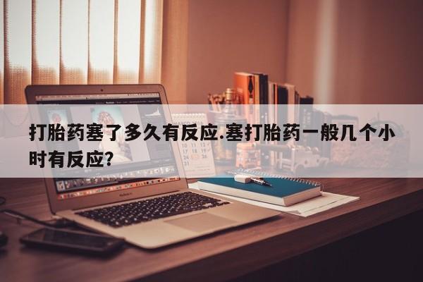 流产药叫什么名购买流程打胎药塞了多久有反应.塞打胎药一般几个小时有反应？