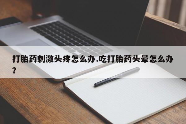 流产药叫什么名购买流程打胎药刺激头疼怎么办.吃打胎药头晕怎么办？