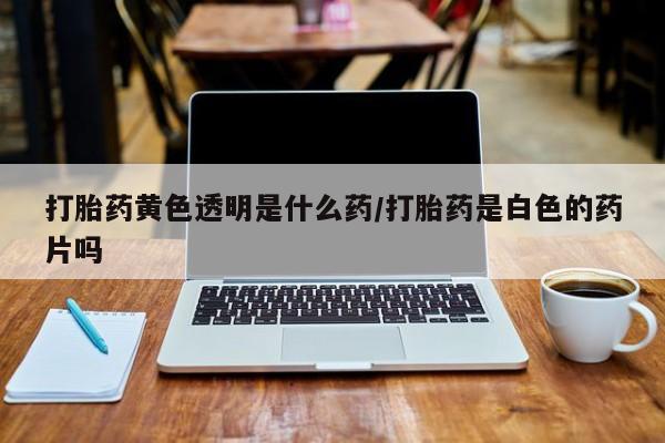流产药叫什么名购买流程打胎药黄色透明是什么药/打胎药是白色的药片吗