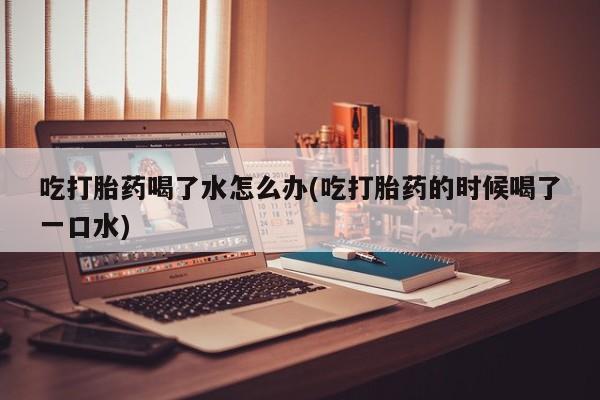 流产药叫什么名购买流程吃打胎药喝了水怎么办(吃打胎药的时候喝了一口水)