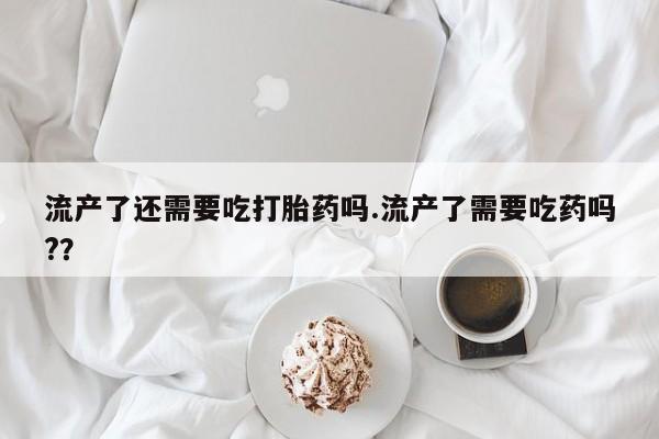 流产药叫什么名购买流程流产了还需要吃打胎药吗.流产了需要吃药吗?？