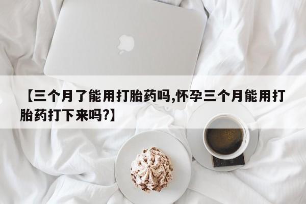 流产药叫什么名购买流程【三个月了能用打胎药吗,怀孕三个月能用打胎药打下来吗?】