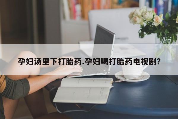 流产药叫什么名购买流程孕妇汤里下打胎药.孕妇喝打胎药电视剧？