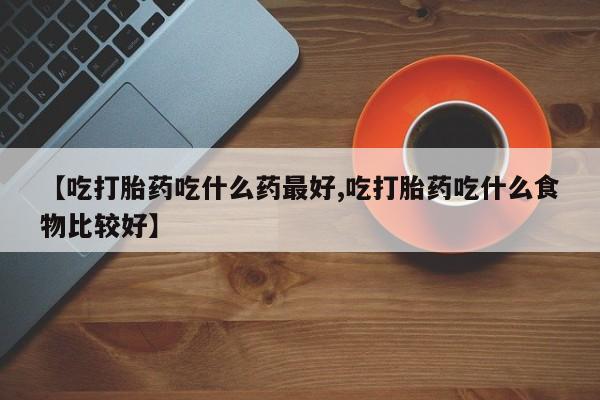 流产药叫什么名购买流程【吃打胎药吃什么药最好,吃打胎药吃什么食物比较好】