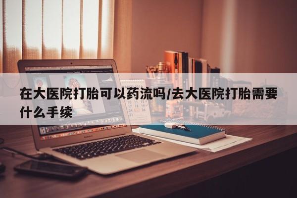 流产药叫什么名购买流程在大医院打胎可以药流吗/去大医院打胎需要什么手续