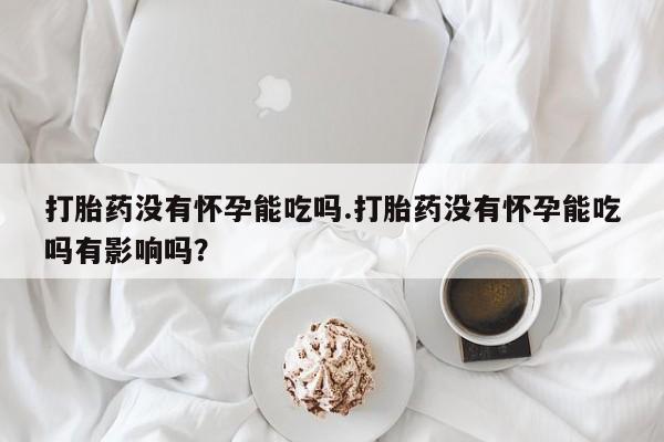 流产药叫什么名购买流程打胎药没有怀孕能吃吗.打胎药没有怀孕能吃吗有影响吗？