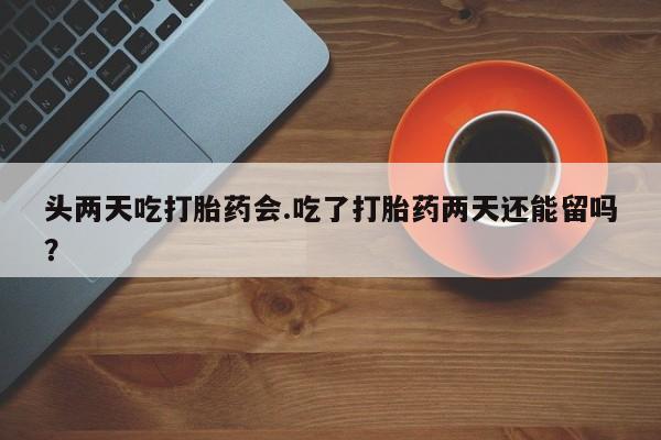 流产药叫什么名购买流程头两天吃打胎药会.吃了打胎药两天还能留吗？