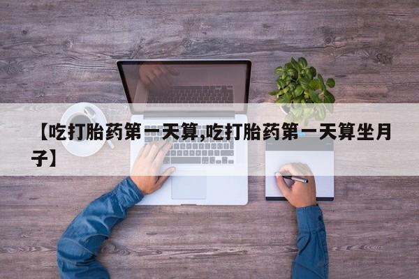流产药叫什么名购买流程【吃打胎药第一天算,吃打胎药第一天算坐月子】