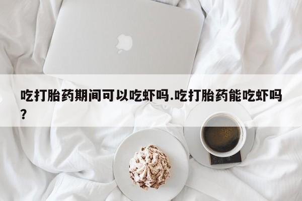 流产药叫什么名购买流程吃打胎药期间可以吃虾吗.吃打胎药能吃虾吗？