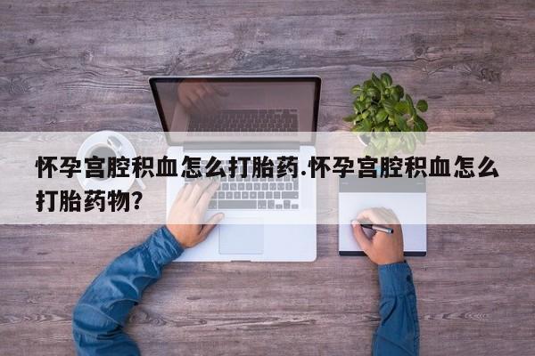 流产药叫什么名购买流程怀孕宫腔积血怎么打胎药.怀孕宫腔积血怎么打胎药物？