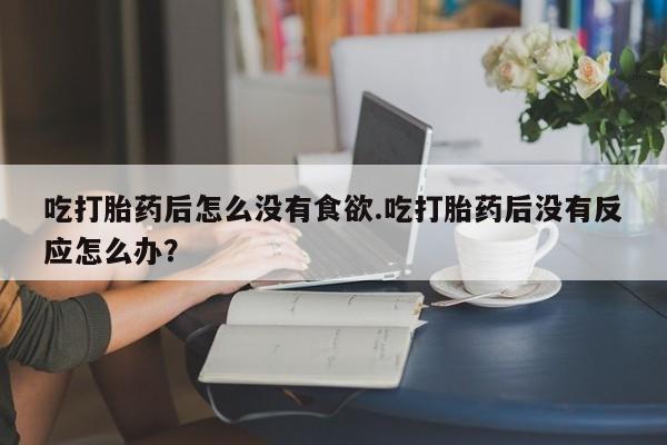 流产药叫什么名购买流程吃打胎药后怎么没有食欲.吃打胎药后没有反应怎么办？