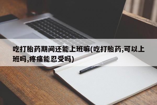 流产药叫什么名购买流程吃打胎药期间还能上班嘛(吃打胎药,可以上班吗,疼痛能忍受吗)