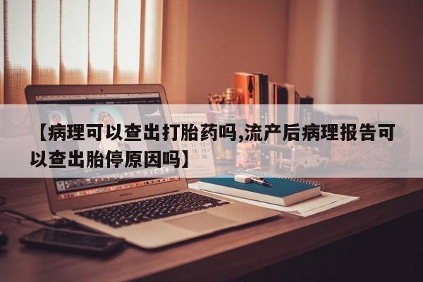流产药叫什么名购买流程【病理可以查出打胎药吗,流产后病理报告可以查出胎停原因吗】