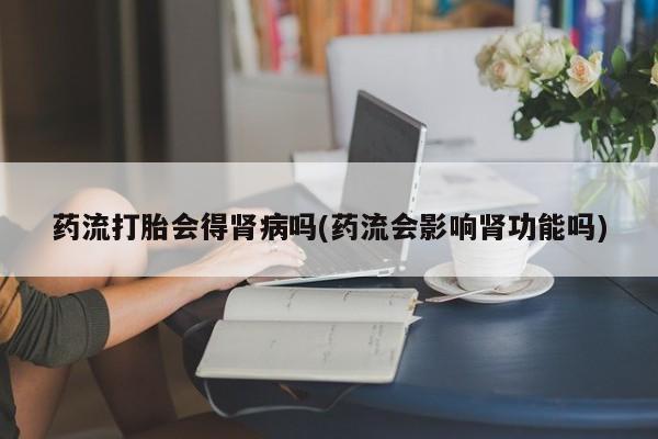 流产药叫什么名购买流程药流打胎会得肾病吗(药流会影响肾功能吗)