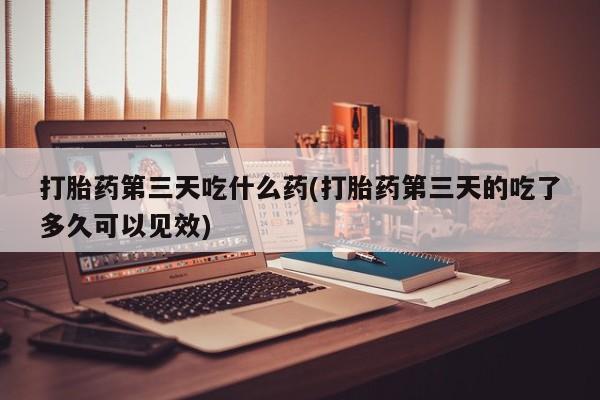 流产药叫什么名购买流程打胎药第三天吃什么药(打胎药第三天的吃了多久可以见效)