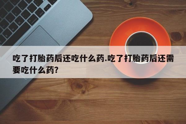 流产药叫什么名购买流程吃了打胎药后还吃什么药.吃了打胎药后还需要吃什么药？