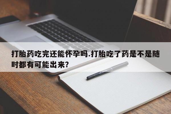 流产药叫什么名购买流程打胎药吃完还能怀孕吗.打胎吃了药是不是随时都有可能出来？