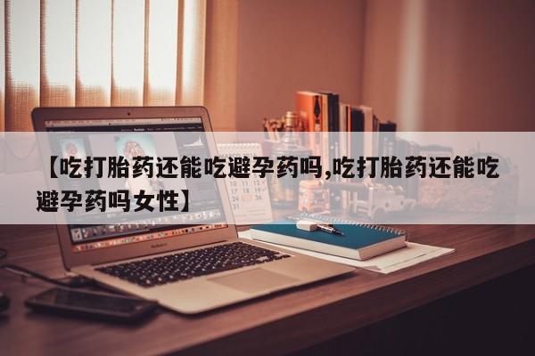 流产药叫什么名购买流程【吃打胎药还能吃避孕药吗,吃打胎药还能吃避孕药吗女性】