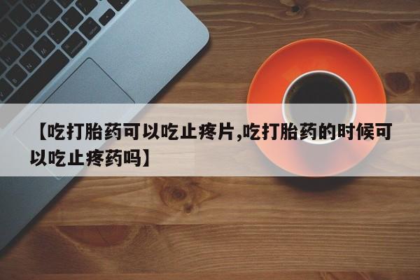 流产药叫什么名购买流程【吃打胎药可以吃止疼片,吃打胎药的时候可以吃止疼药吗】