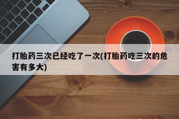 流产药叫什么名购买流程打胎药三次已经吃了一次(打胎药吃三次的危害有多大)