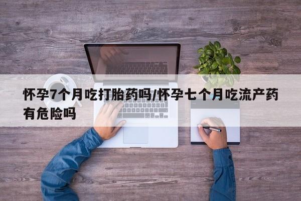 流产药叫什么名购买流程怀孕7个月吃打胎药吗/怀孕七个月吃流产药有危险吗